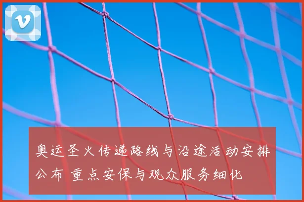 奥运圣火传递路线与沿途活动安排公布 重点安保与观众服务细化