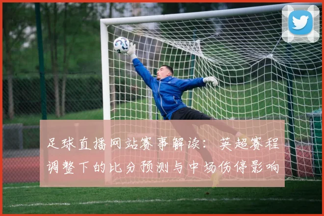 足球直播网站赛事解读：英超赛程调整下的比分预测与中场伤停影响分析