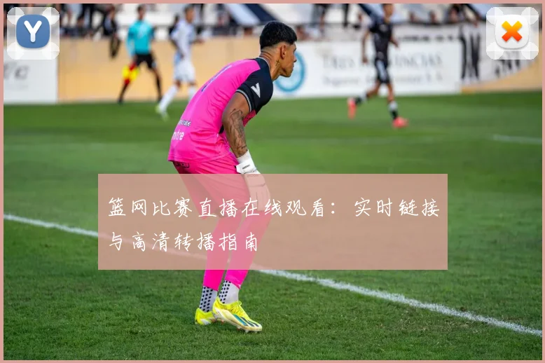 篮网比赛直播在线观看：实时链接与高清转播指南