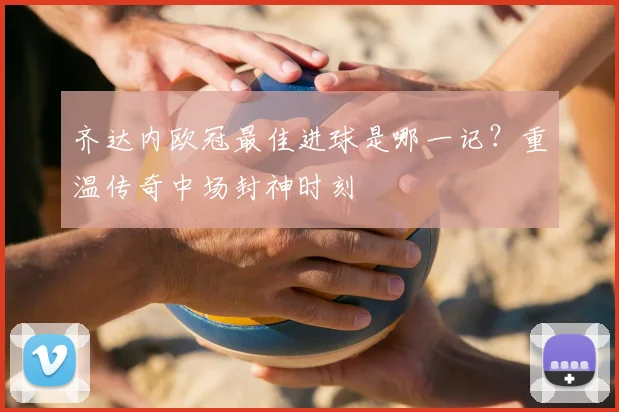 齐达内欧冠最佳进球是哪一记？重温传奇中场封神时刻