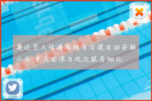 奥运圣火传递路线与沿途活动安排公布 重点安保与观众服务细化